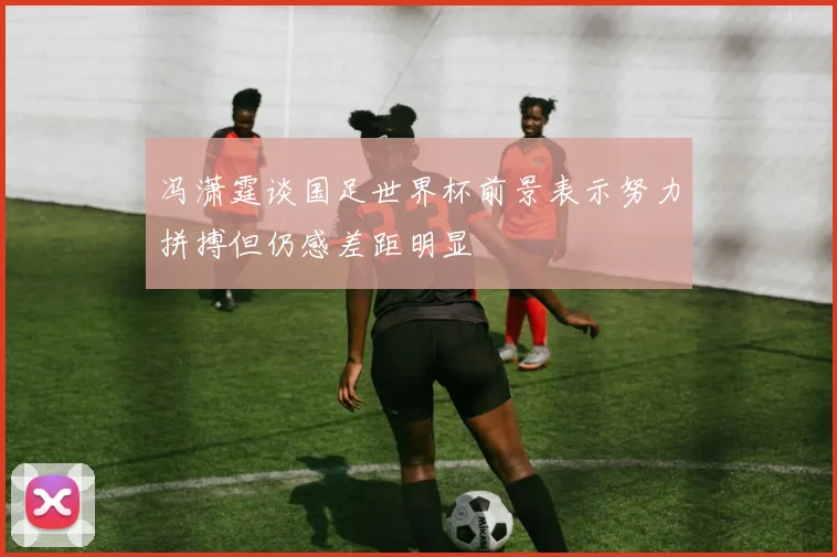 冯潇霆谈国足世界杯前景表示努力拼搏但仍感差距明显