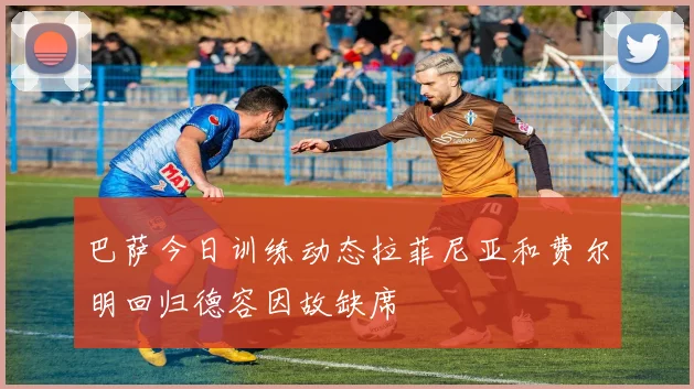 巴萨今日训练动态拉菲尼亚和费尔明回归德容因故缺席