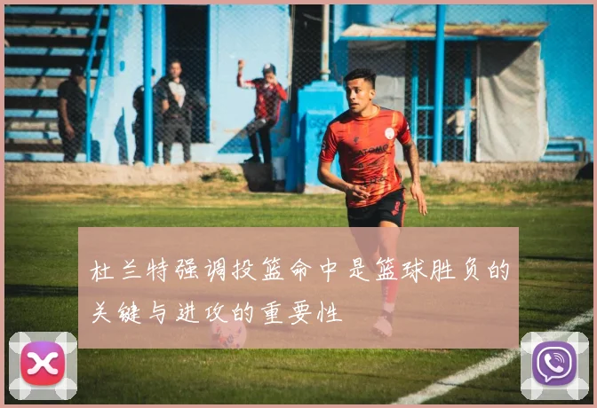 杜兰特强调投篮命中是篮球胜负的关键与进攻的重要性