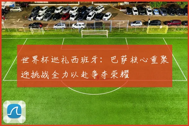 世界杯巡礼西班牙：巴萨核心重聚迎挑战全力以赴争夺荣耀