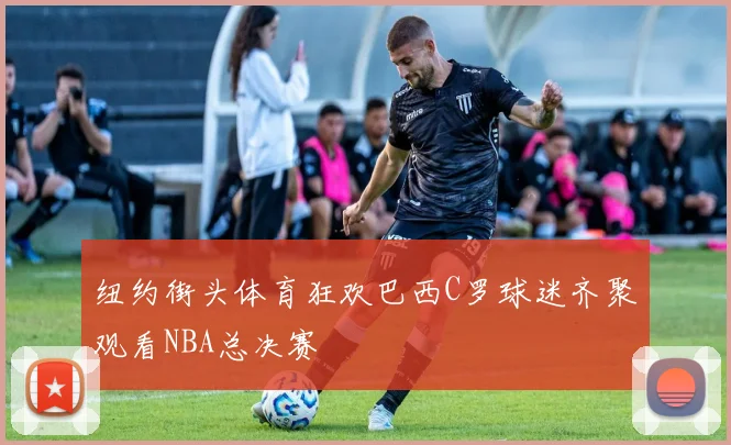 纽约街头体育狂欢巴西C罗球迷齐聚观看NBA总决赛