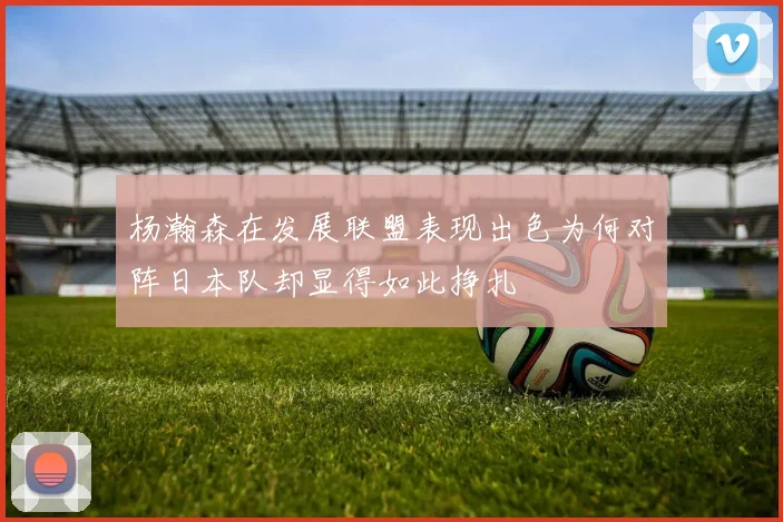 杨瀚森在发展联盟表现出色为何对阵日本队却显得如此挣扎