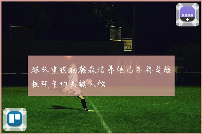 球队重视杨瀚森培养他已不再是短板环节的关键人物