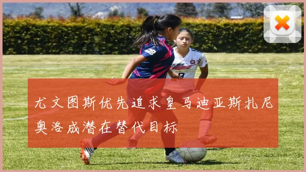 尤文图斯优先追求皇马迪亚斯扎尼奥洛成潜在替代目标
