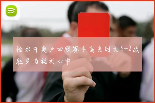 恰尔汗奥卢回顾赛季高光时刻5-2战胜罗马铭刻心中