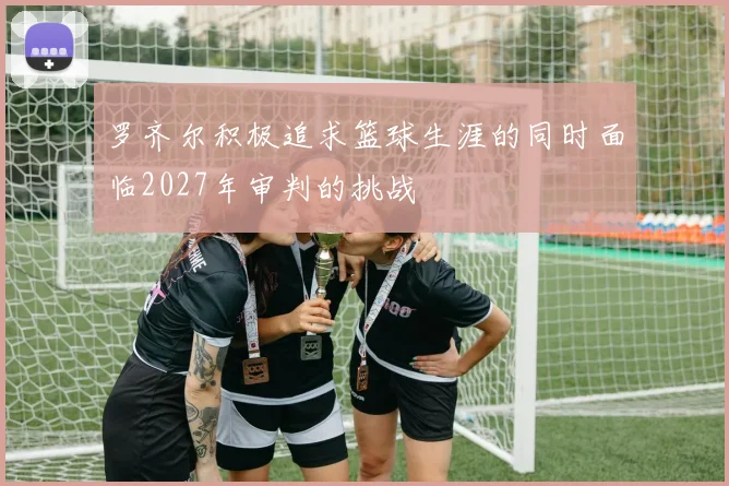 罗齐尔积极追求篮球生涯的同时面临2027年审判的挑战