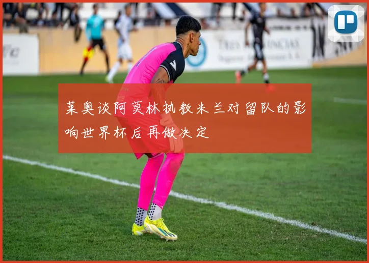 莱奥谈阿莫林执教米兰对留队的影响世界杯后再做决定