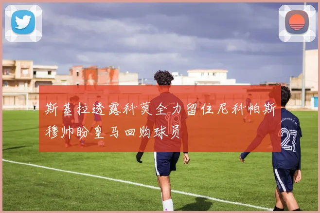斯基拉透露科莫全力留住尼科帕斯穆帅盼皇马回购球员