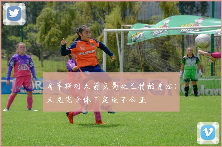 考辛斯对火箭交易杜兰特的看法：未见完全体下定论不公正
