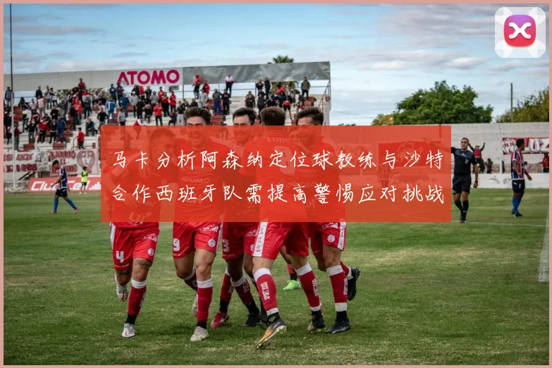 马卡分析阿森纳定位球教练与沙特合作西班牙队需提高警惕应对挑战