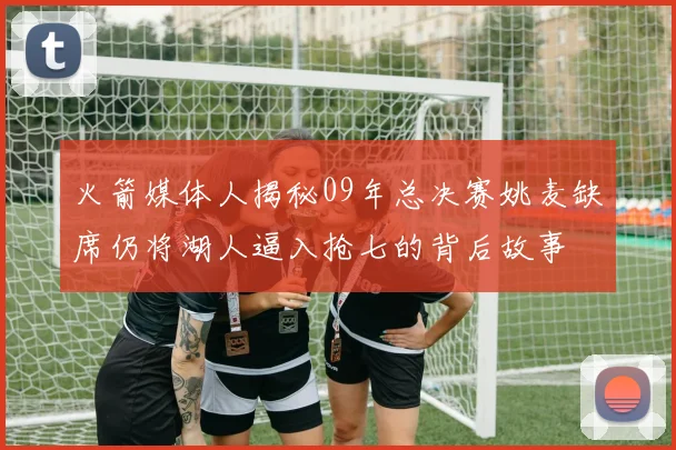火箭媒体人揭秘09年总决赛姚麦缺席仍将湖人逼入抢七的背后故事