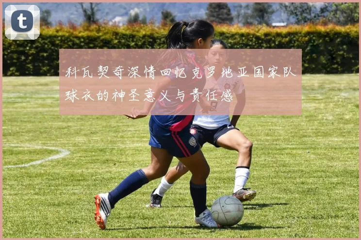 科瓦契奇深情回忆克罗地亚国家队球衣的神圣意义与责任感