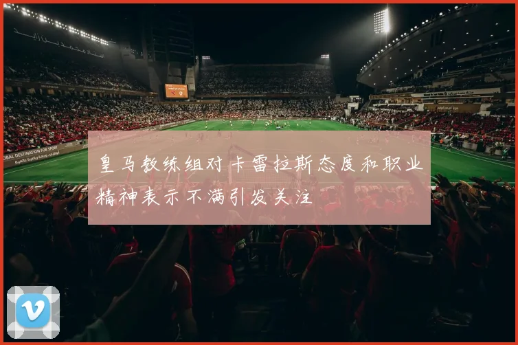皇马教练组对卡雷拉斯态度和职业精神表示不满引发关注
