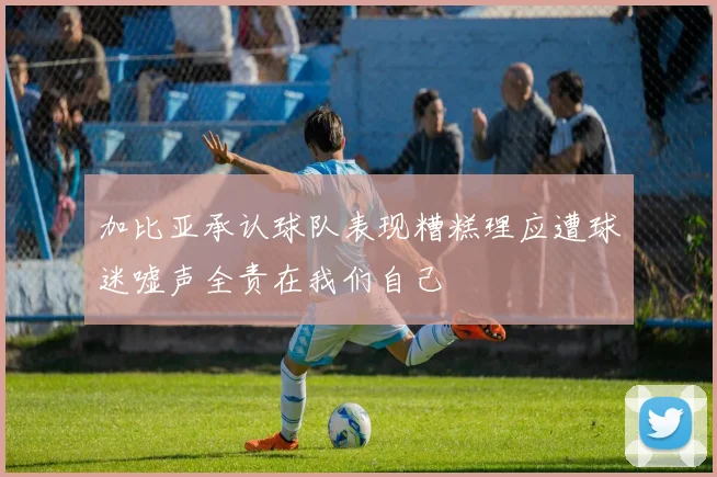 加比亚承认球队表现糟糕理应遭球迷嘘声全责在我们自己