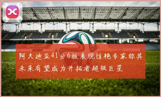 阿夫迪亚41分6板表现惊艳专家称其未来有望成为开拓者超级巨星
