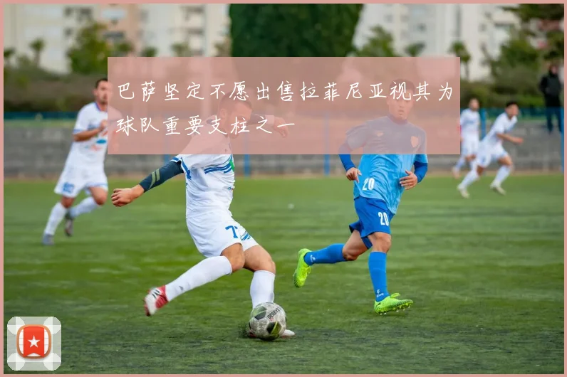 巴萨坚定不愿出售拉菲尼亚视其为球队重要支柱之一