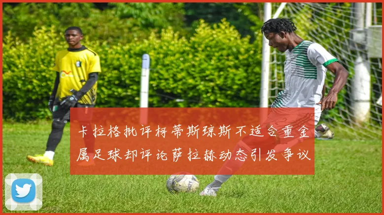 卡拉格批评柯蒂斯琼斯不适合重金属足球却评论萨拉赫动态引发争议